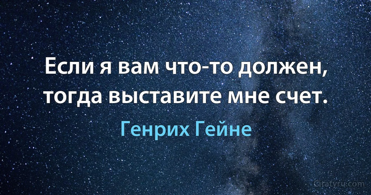 Если я вам что-то должен, тогда выставите мне счет. (Генрих Гейне)