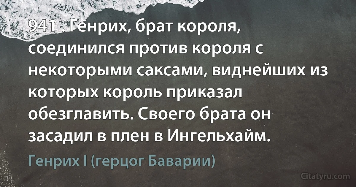 941 . Генрих, брат короля, соединился против короля с некоторыми саксами, виднейших из которых король приказал обезглавить. Своего брата он засадил в плен в Ингельхайм. (Генрих I (герцог Баварии))