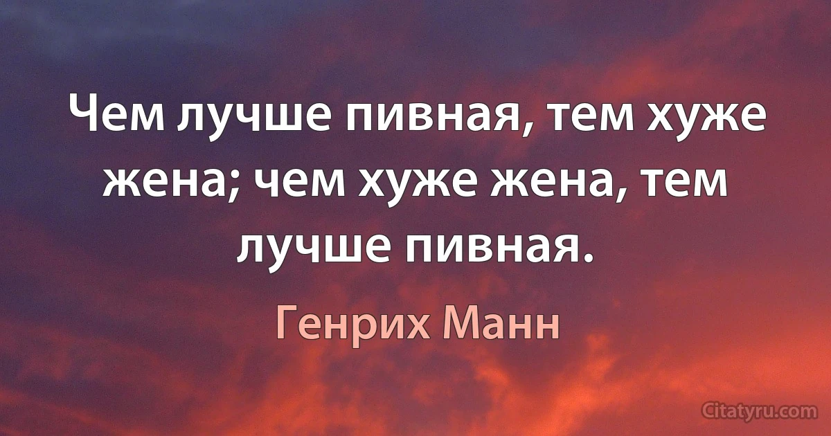 Чем лучше пивная, тем хуже жена; чем хуже жена, тем лучше пивная. (Генрих Манн)