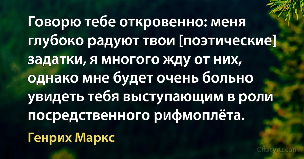 Говорю тебе откровенно: меня глубоко радуют твои [поэтические] задатки, я многого жду от них, однако мне будет очень больно увидеть тебя выступающим в роли посредственного рифмоплёта. (Генрих Маркс)