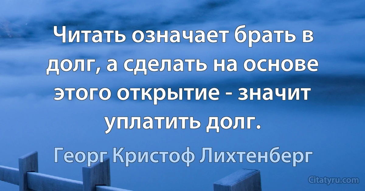 Читать означает брать в долг, а сделать на основе этого открытие - значит уплатить долг. (Георг Кристоф Лихтенберг)