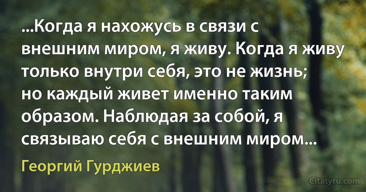 ...Когда я нахожусь в связи с внешним миром, я живу. Когда я живу только внутри себя, это не жизнь; но каждый живет именно таким образом. Наблюдая за собой, я связываю себя с внешним миром... (Георгий Гурджиев)