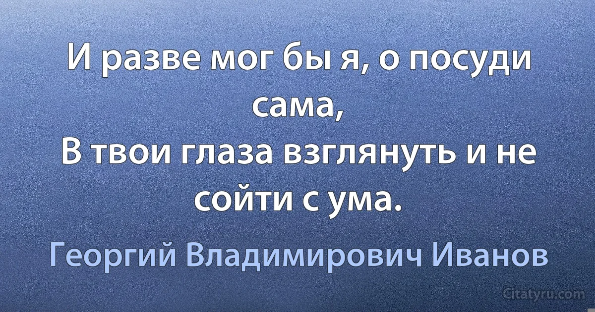 И разве мог бы я, о посуди сама,
В твои глаза взглянуть и не сойти с ума. (Георгий Владимирович Иванов)