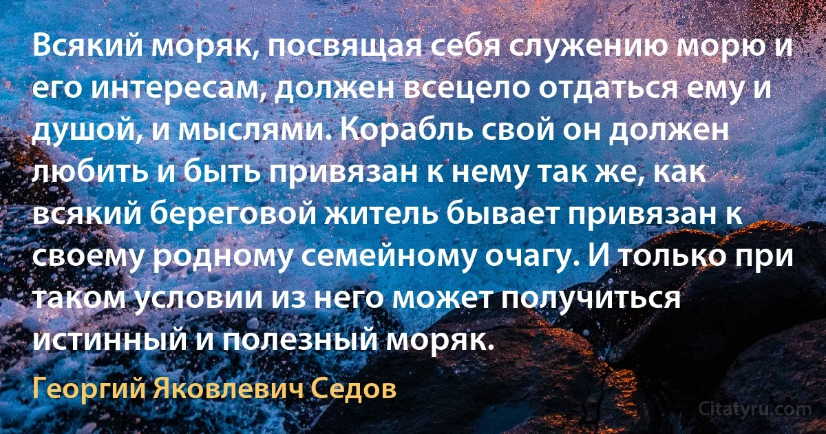 Всякий моряк, посвящая себя служению морю и его интересам, должен всецело отдаться ему и душой, и мыслями. Корабль свой он должен любить и быть привязан к нему так же, как всякий береговой житель бывает привязан к своему родному семейному очагу. И только при таком условии из него может получиться истинный и полезный моряк. (Георгий Яковлевич Седов)