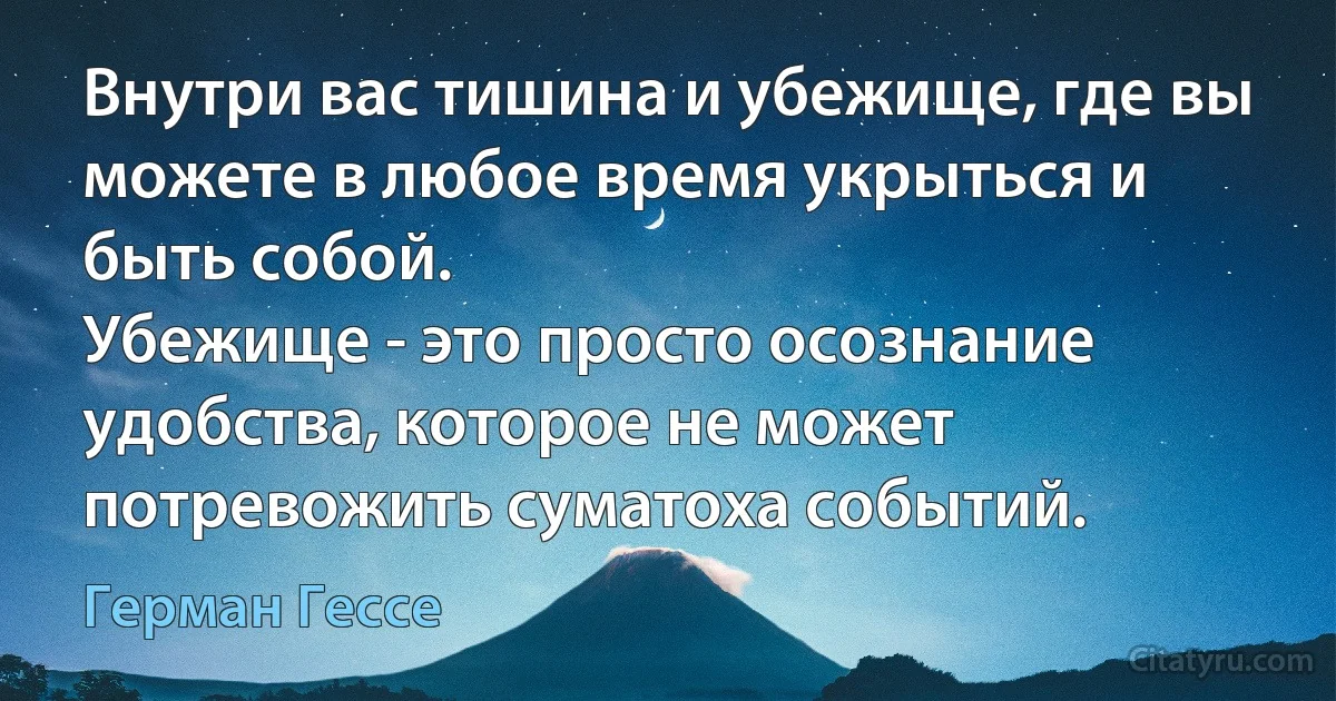 Внутри вас тишина и убежище, где вы можете в любое время укрыться и быть собой.
Убежище - это просто осознание удобства, которое не может потревожить суматоха событий. (Герман Гессе)