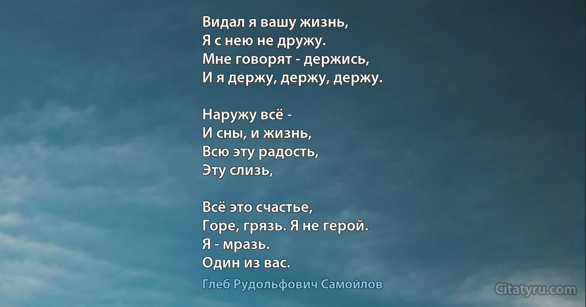 Видал я вашу жизнь,
Я с нею не дружу.
Мне говорят - держись,
И я держу, держу, держу.

Наружу всё -
И сны, и жизнь,
Всю эту радость, 
Эту слизь,

Всё это счастье,
Горе, грязь. Я не герой.
Я - мразь.
Один из вас. (Глеб Рудольфович Самойлов)