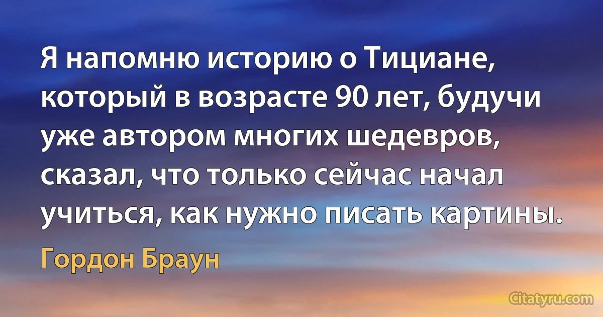 Я напомню историю о Тициане, который в возрасте 90 лет, будучи уже автором многих шедевров, сказал, что только сейчас начал учиться, как нужно писать картины. (Гордон Браун)