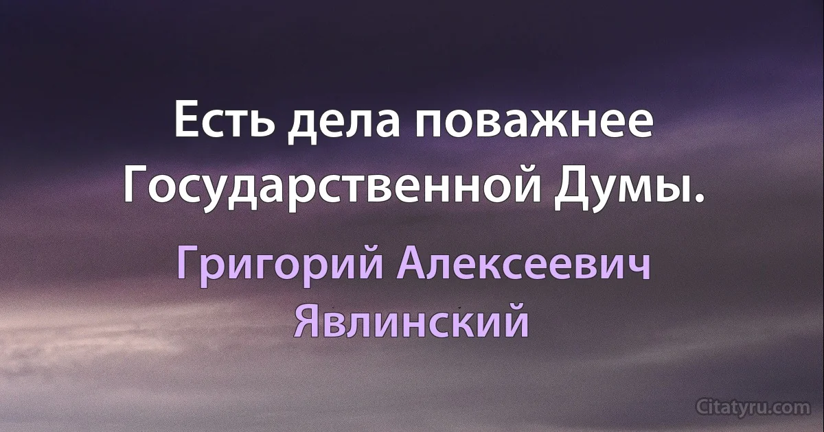 Есть дела поважнее Государственной Думы. (Григорий Алексеевич Явлинский)