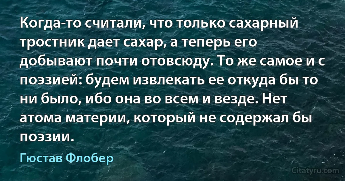 Когда-то считали, что только сахарный тростник дает сахар, а теперь его добывают почти отовсюду. То же самое и с поэзией: будем извлекать ее откуда бы то ни было, ибо она во всем и везде. Нет атома материи, который не содержал бы поэзии. (Гюстав Флобер)