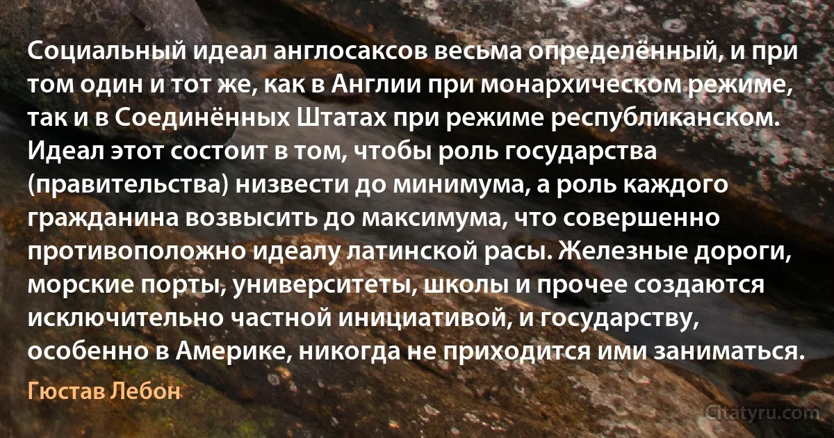 Социальный идеал англосаксов весьма определённый, и при том один и тот же, как в Англии при монархическом режиме, так и в Соединённых Штатах при режиме республиканском. Идеал этот состоит в том, чтобы роль государства (правительства) низвести до минимума, а роль каждого гражданина возвысить до максимума, что совершенно противоположно идеалу латинской расы. Железные дороги, морские порты, университеты, школы и прочее создаются исключительно частной инициативой, и государству, особенно в Америке, никогда не приходится ими заниматься. (Гюстав Лебон)