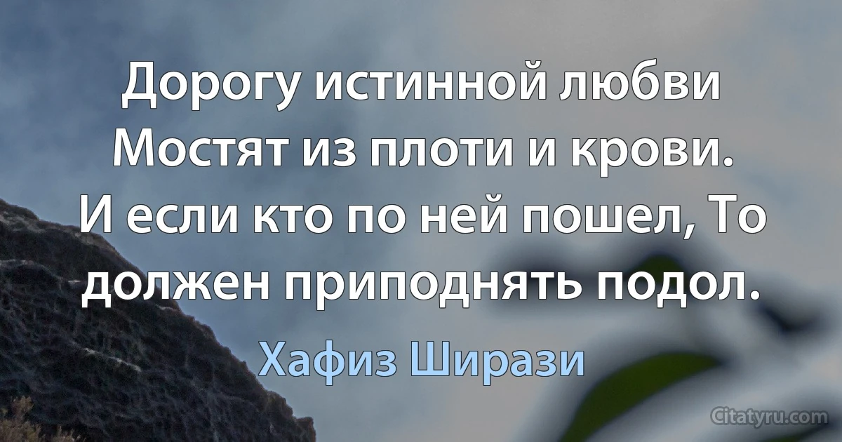 Дорогу истинной любви
Мостят из плоти и крови.
И если кто по ней пошел, То должен приподнять подол. (Хафиз Ширази)