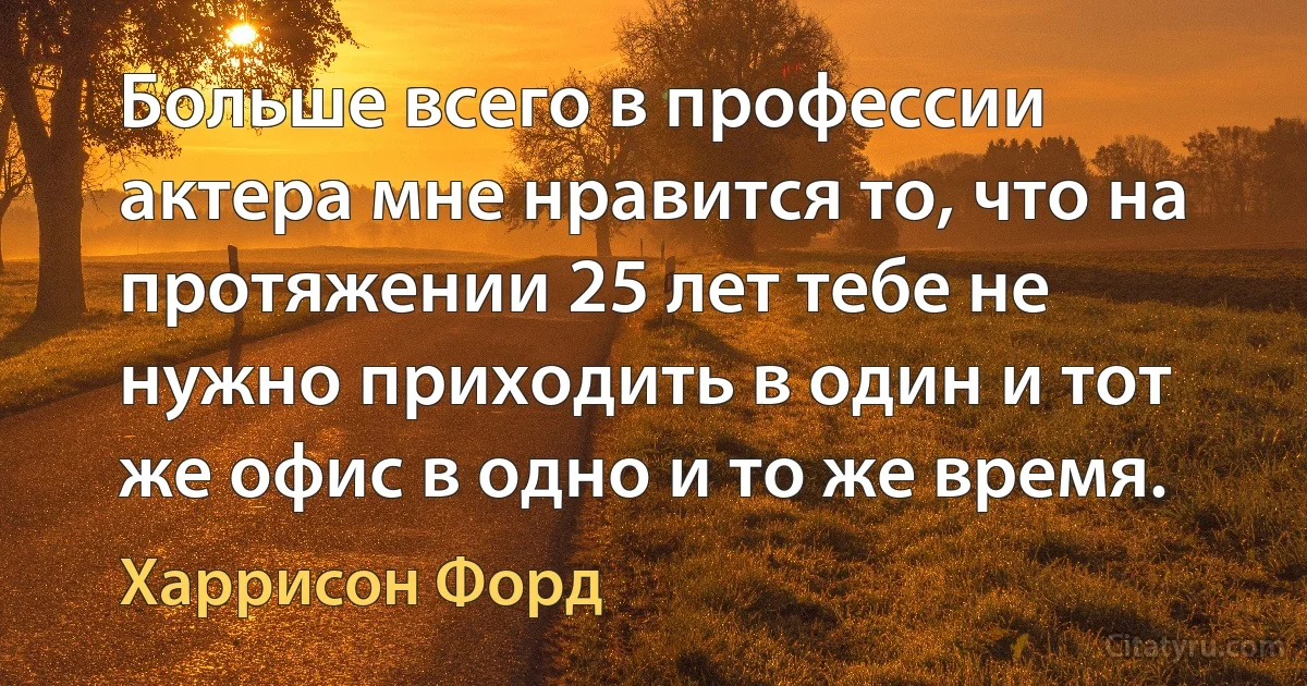 Больше всего в профессии актера мне нравится то, что на протяжении 25 лет тебе не нужно приходить в один и тот же офис в одно и то же время. (Харрисон Форд)