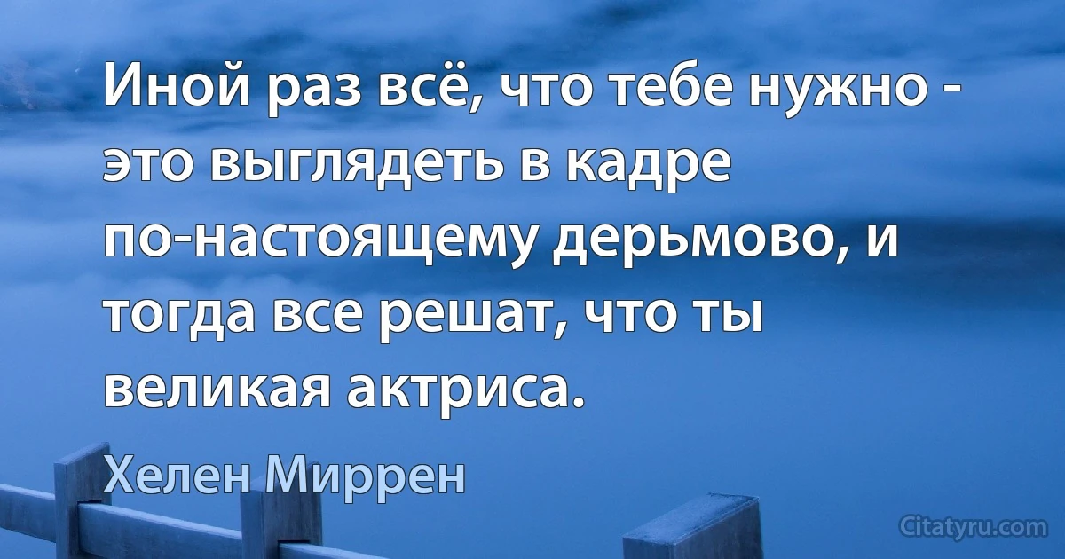 Иной раз всё, что тебе нужно - это выглядеть в кадре по-настоящему дерьмово, и тогда все решат, что ты великая актриса. (Хелен Миррен)