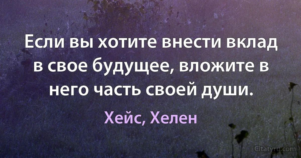 Если вы хотите внести вклад в свое будущее, вложите в него часть своей души. (Хейс, Хелен)