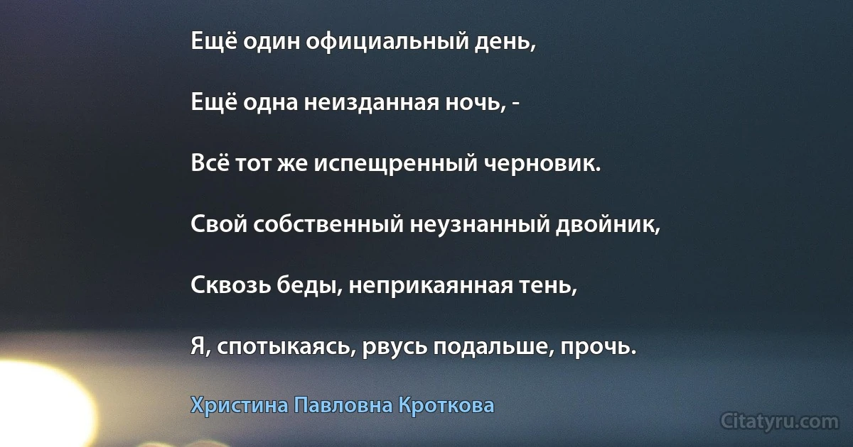 Ещё один официальный день,

Ещё одна неизданная ночь, -

Всё тот же испещренный черновик.

Свой собственный неузнанный двойник,

Сквозь беды, неприкаянная тень,

Я, спотыкаясь, рвусь подальше, прочь. (Христина Павловна Кроткова)