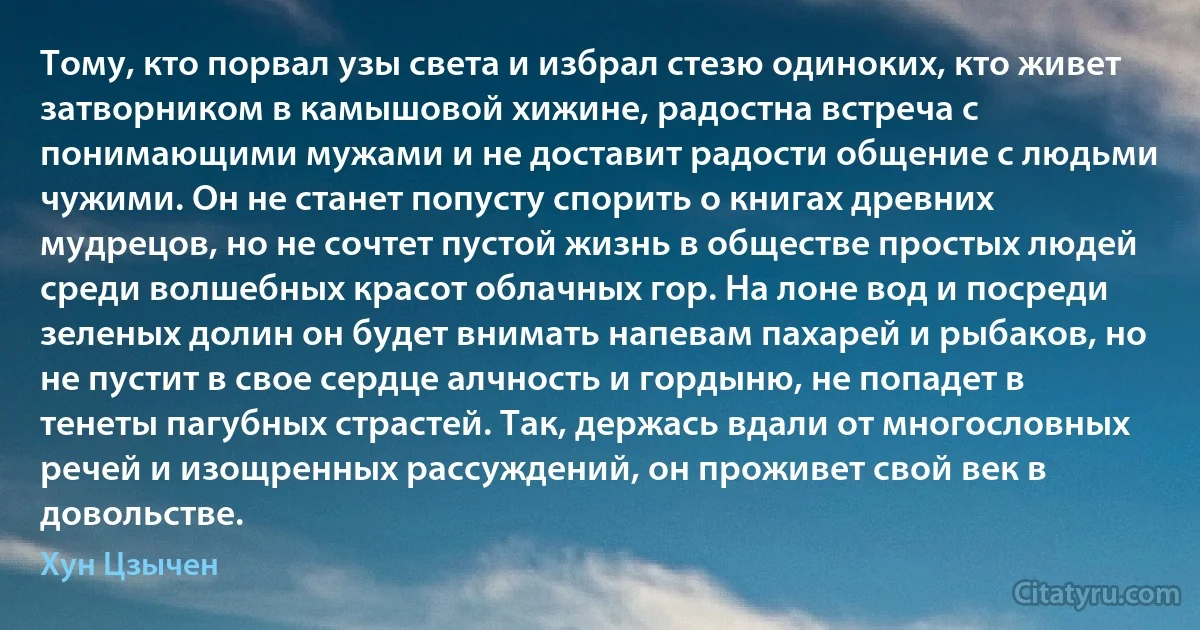 Тому, кто порвал узы света и избрал стезю одиноких, кто живет затворником в камышовой хижине, радостна встреча с понимающими мужами и не доставит радости общение с людьми чужими. Он не станет попусту спорить о книгах древних мудрецов, но не сочтет пустой жизнь в обществе простых людей среди волшебных красот облачных гор. На лоне вод и посреди зеленых долин он будет внимать напевам пахарей и рыбаков, но не пустит в свое сердце алчность и гордыню, не попадет в тенеты пагубных страстей. Так, держась вдали от многословных речей и изощренных рассуждений, он проживет свой век в довольстве. (Хун Цзычен)