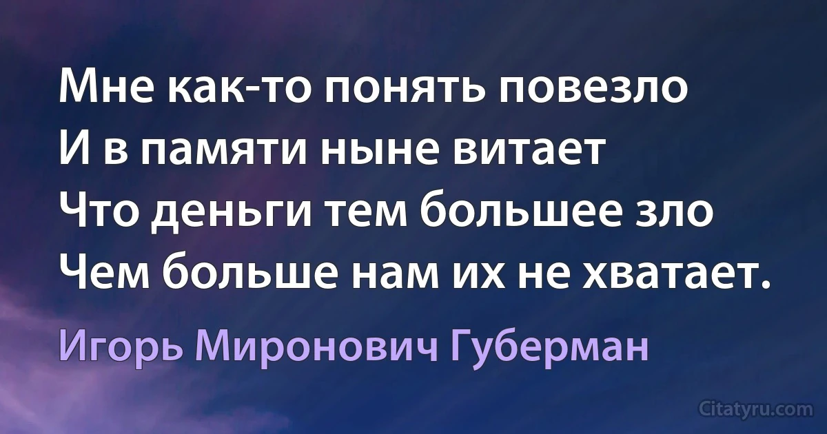 Мне как-то понять повезло
И в памяти ныне витает
Что деньги тем большее зло
Чем больше нам их не хватает. (Игорь Миронович Губерман)