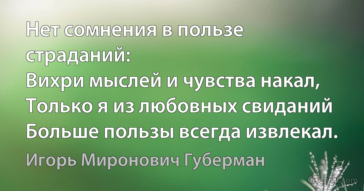 Нет сомнения в пользе страданий:
Вихри мыслей и чувства накал,
Только я из любовных свиданий
Больше пользы всегда извлекал. (Игорь Миронович Губерман)