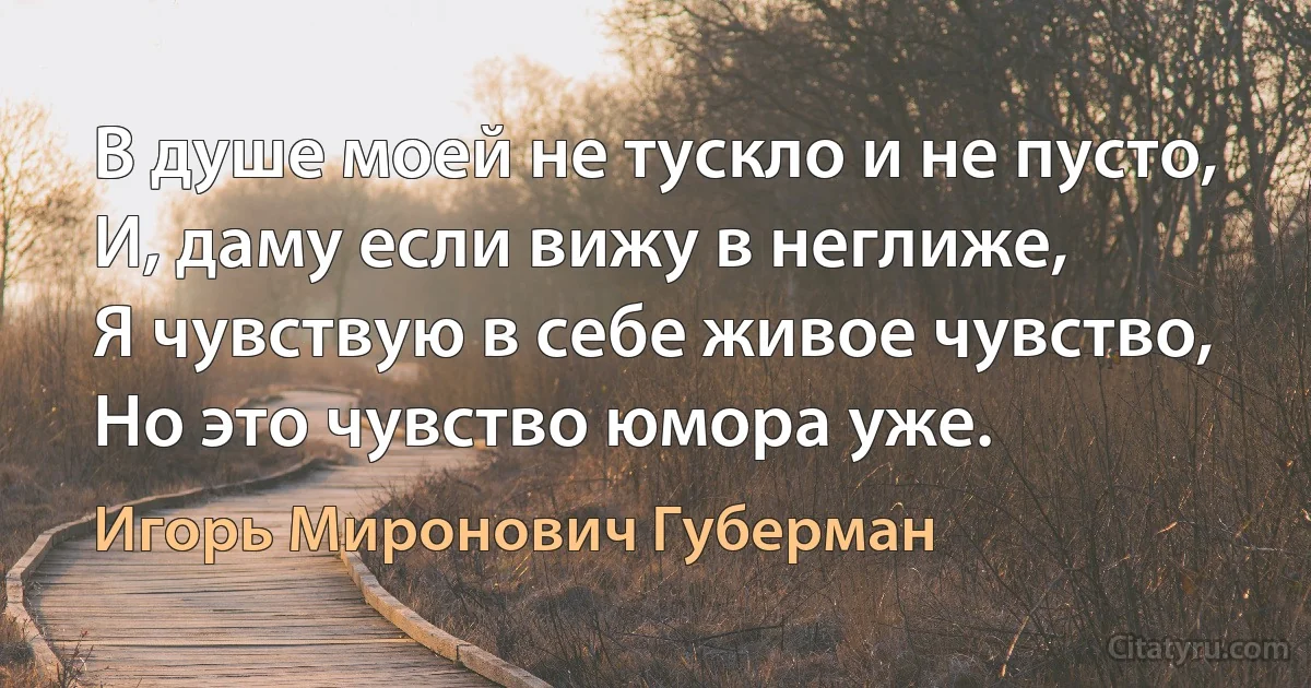 В душе моей не тускло и не пусто,
И, даму если вижу в неглиже,
Я чувствую в себе живое чувство,
Но это чувство юмора уже. (Игорь Миронович Губерман)