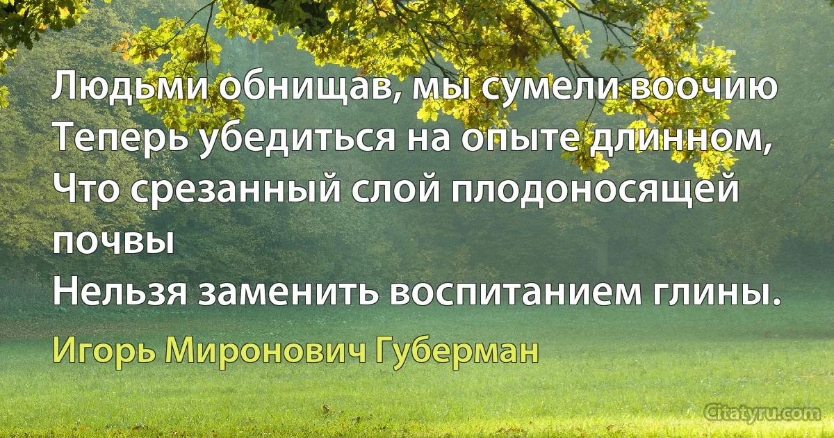 Людьми обнищав, мы сумели воочию
Теперь убедиться на опыте длинном,
Что срезанный слой плодоносящей почвы
Нельзя заменить воспитанием глины. (Игорь Миронович Губерман)