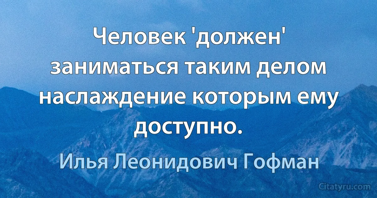 Человек 'должен' заниматься таким делом наслаждение которым ему доступно. (Илья Леонидович Гофман)