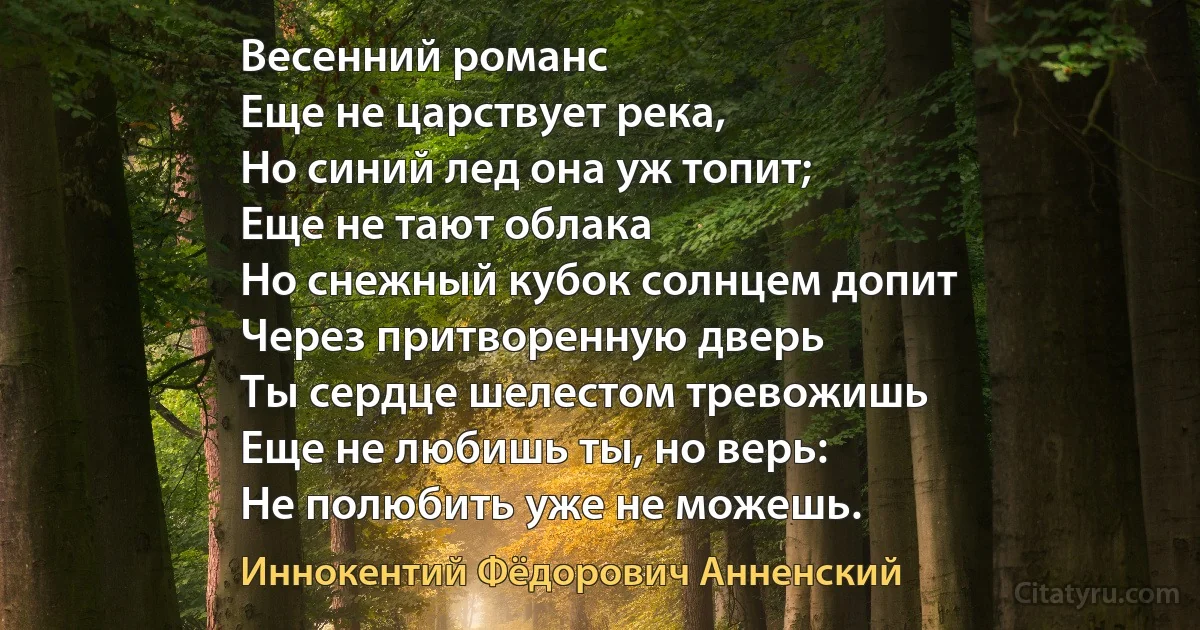 Весенний романс
Еще не царствует река,
Но синий лед она уж топит;
Еще не тают облака
Но снежный кубок солнцем допит
Через притворенную дверь
Ты сердце шелестом тревожишь 
Еще не любишь ты, но верь:
Не полюбить уже не можешь. (Иннокентий Фёдорович Анненский)