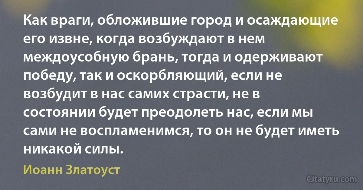 Как враги, обложившие город и осаждающие его извне, когда возбуждают в нем междоусобную брань, тогда и одерживают победу, так и оскорбляющий, если не возбудит в нас самих страсти, не в состоянии будет преодолеть нас, если мы сами не воспламенимся, то он не будет иметь никакой силы. (Иоанн Златоуст)