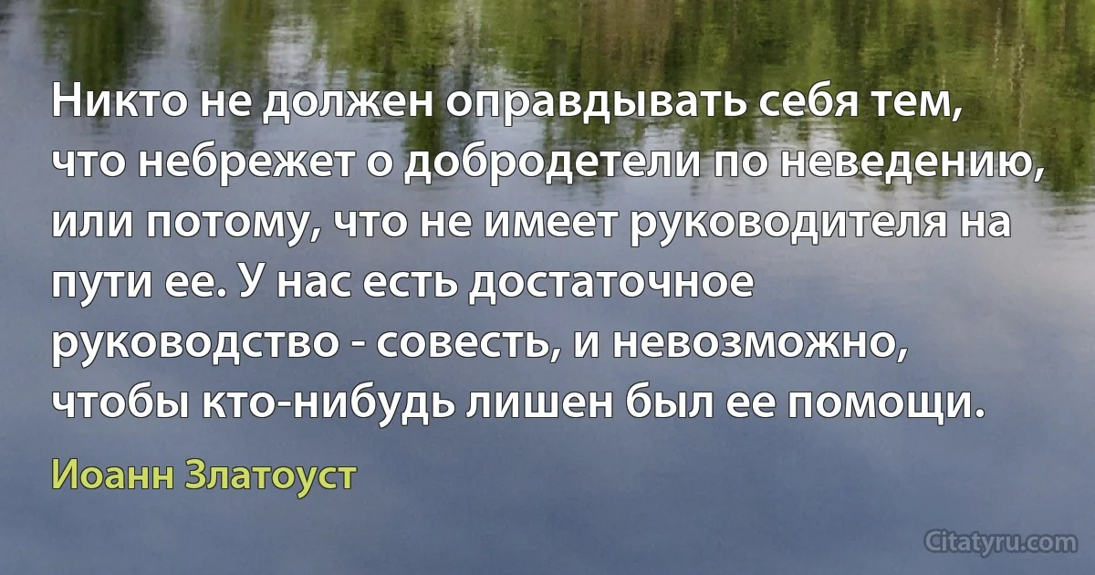 Никто не должен оправдывать себя тем, что небрежет о добродетели по неведению, или потому, что не имеет руководителя на пути ее. У нас есть достаточное руководство - совесть, и невозможно, чтобы кто-нибудь лишен был ее помощи. (Иоанн Златоуст)