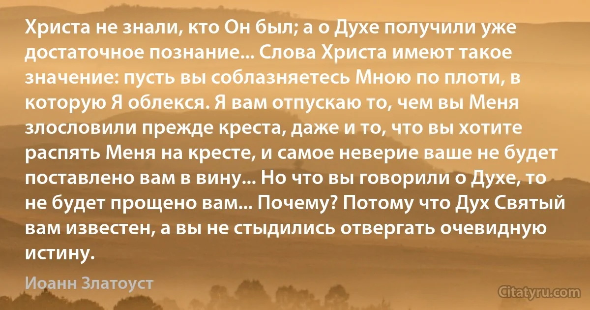 Христа не знали, кто Он был; а о Духе получили уже достаточное познание... Слова Христа имеют такое значение: пусть вы соблазняетесь Мною по плоти, в которую Я облекся. Я вам отпускаю то, чем вы Меня злословили прежде креста, даже и то, что вы хотите распять Меня на кресте, и самое неверие ваше не будет поставлено вам в вину... Но что вы говорили о Духе, то не будет прощено вам... Почему? Потому что Дух Святый вам известен, а вы не стыдились отвергать очевидную истину. (Иоанн Златоуст)