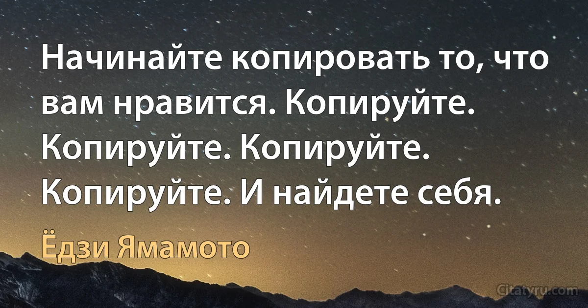 Начинайте копировать то, что вам нравится. Копируйте.
Копируйте. Копируйте. Копируйте. И найдете себя. (Ёдзи Ямамото)