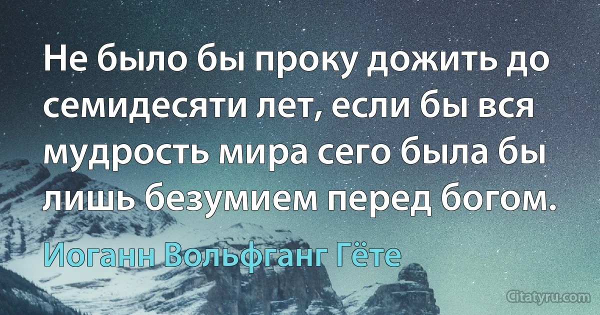 Не было бы проку дожить до семидесяти лет, если бы вся мудрость мира сего была бы лишь безумием перед богом. (Иоганн Вольфганг Гёте)