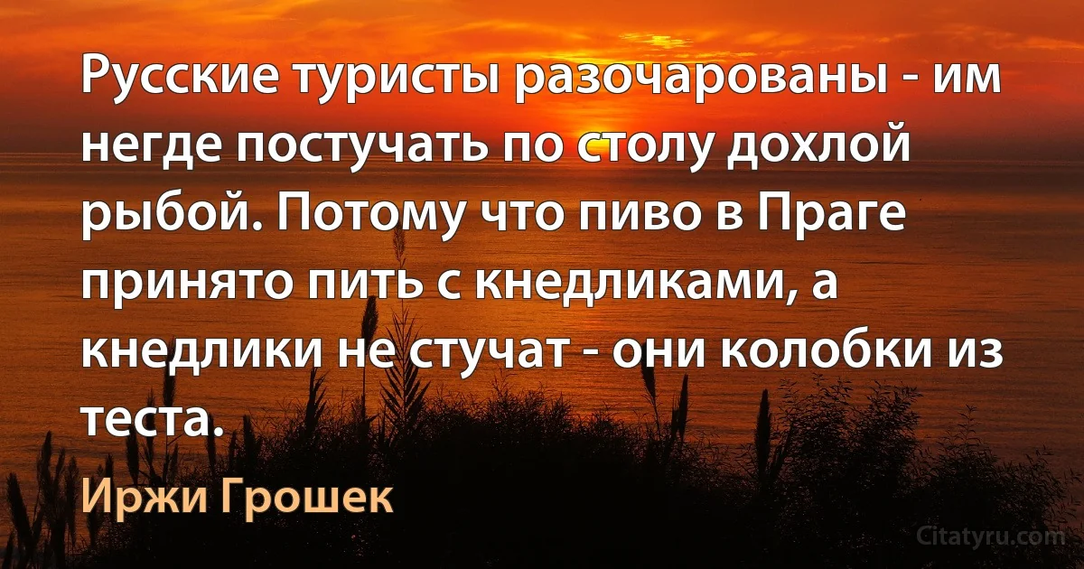 Русские туристы разочарованы - им негде постучать по столу дохлой рыбой. Потому что пиво в Праге принято пить с кнедликами, а кнедлики не стучат - они колобки из теста. (Иржи Грошек)