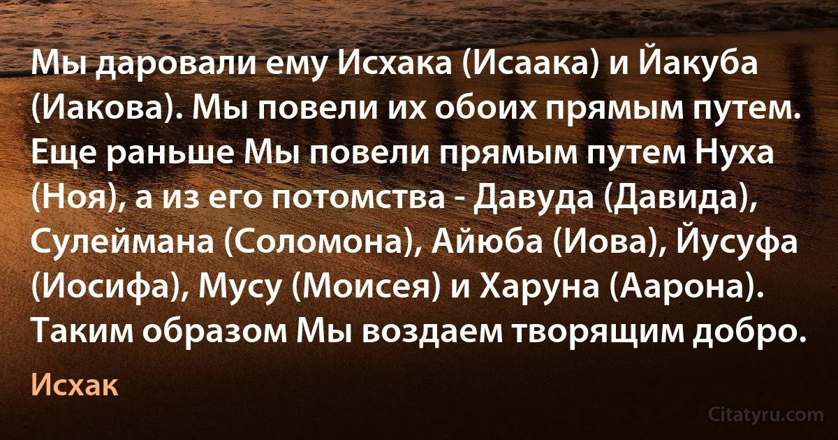 Мы даровали ему Исхака (Исаака) и Йакуба (Иакова). Мы повели их обоих прямым путем. Еще раньше Мы повели прямым путем Нуха (Ноя), а из его потомства - Давуда (Давида), Сулеймана (Соломона), Айюба (Иова), Йусуфа (Иосифа), Мусу (Моисея) и Харуна (Аарона). Таким образом Мы воздаем творящим добро. (Исхак)