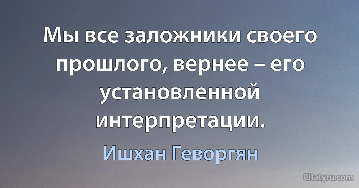 Мы все заложники своего прошлого, вернее – его установленной интерпретации. (Ишхан Геворгян)