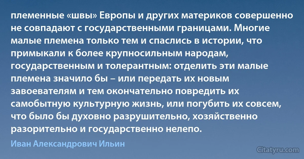 племенные «швы» Европы и других материков совершенно не совпадают с государственными границами. Многие малые племена только тем и спаслись в истории, что примыкали к более крупносильным народам, государственным и толерантным: отделить эти малые племена значило бы – или передать их новым завоевателям и тем окончательно повредить их самобытную культурную жизнь, или погубить их совсем, что было бы духовно разрушительно, хозяйственно разорительно и государственно нелепо. (Иван Александрович Ильин)