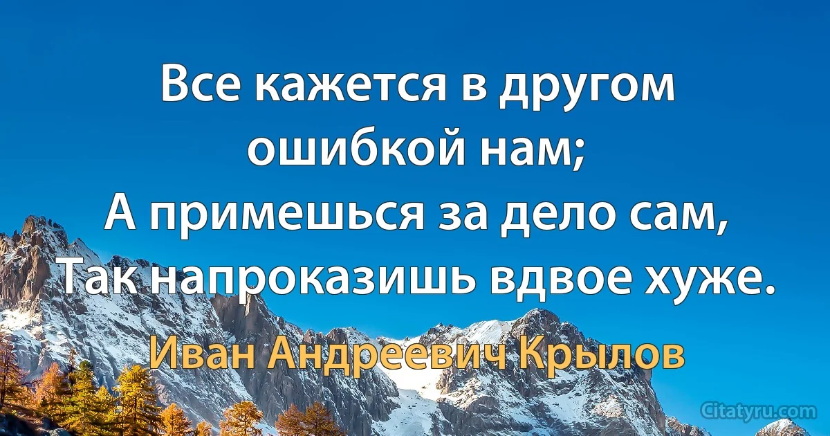 Все кажется в другом ошибкой нам;
А примешься за дело сам,
Так напроказишь вдвое хуже. (Иван Андреевич Крылов)