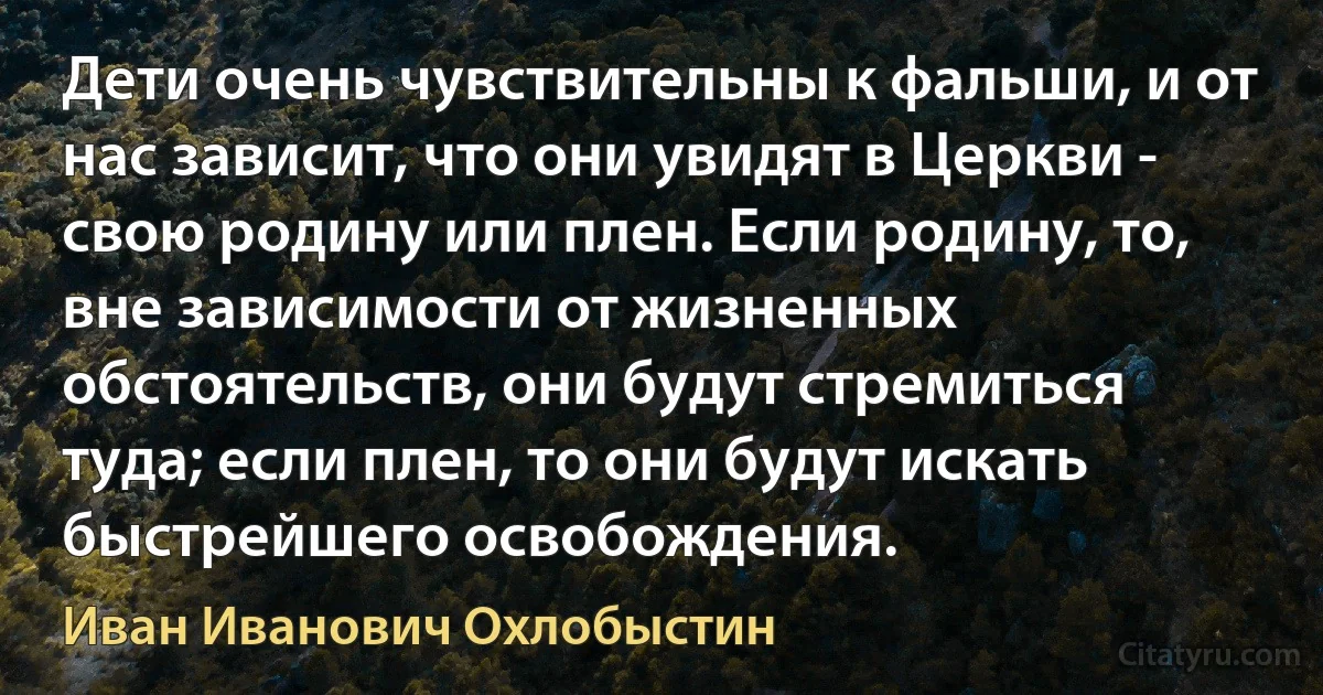 Дети очень чувствительны к фальши, и от нас зависит, что они увидят в Церкви - свою родину или плен. Если родину, то, вне зависимости от жизненных обстоятельств, они будут стремиться туда; если плен, то они будут искать быстрейшего освобождения. (Иван Иванович Охлобыстин)