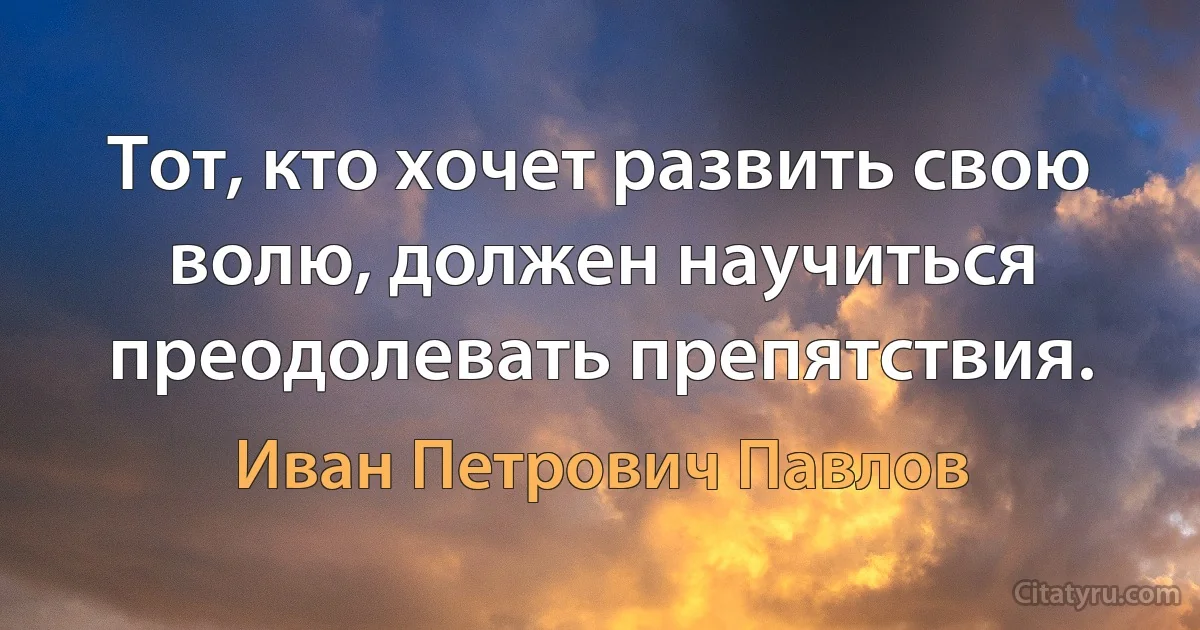 Тот, кто хочет развить свою волю, должен научиться преодолевать препятствия. (Иван Петрович Павлов)