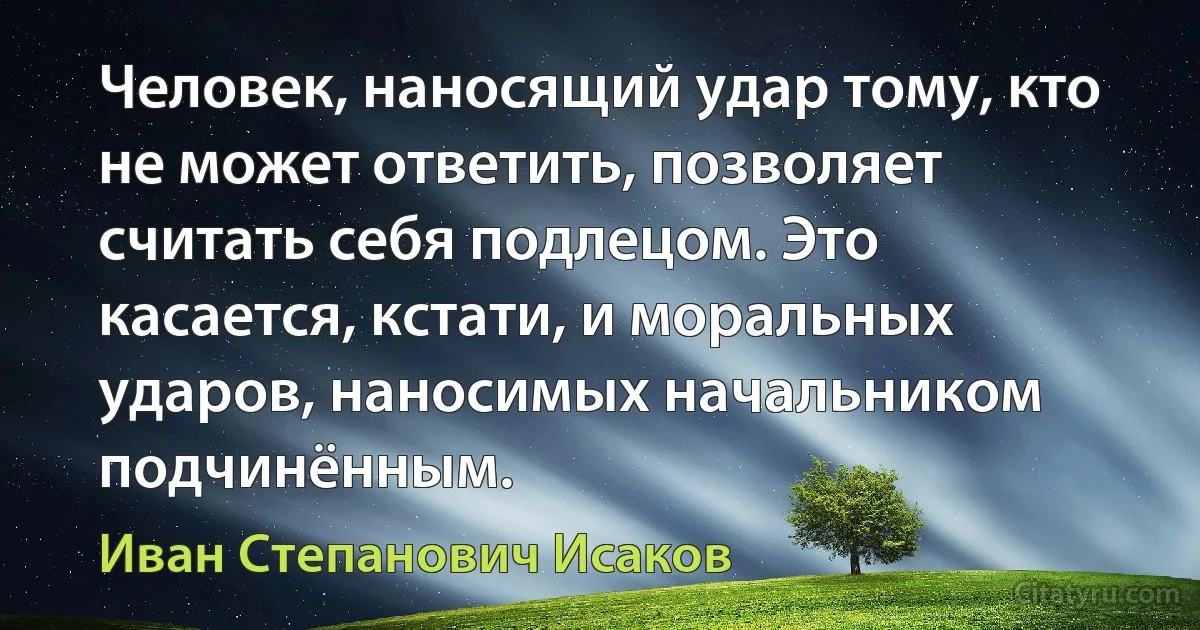 Человек, наносящий удар тому, кто не может ответить, позволяет считать себя подлецом. Это касается, кстати, и моральных ударов, наносимых начальником подчинённым. (Иван Степанович Исаков)