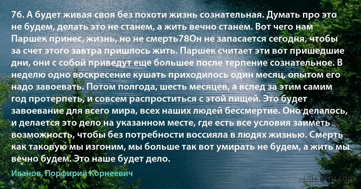 76. А будет живая своя без похоти жизнь сознательная. Думать про это не будем, делать это не станем, а жить вечно станем. Вот чего нам Паршек принес, жизнь, но не смерть78Он не запасается сегодня, чтобы за счет этого завтра пришлось жить. Паршек считает эти вот пришедшие дни, они с собой приведут еще большее после терпение сознательное. В неделю одно воскресение кушать приходилось один месяц, опытом его надо завоевать. Потом полгода, шесть месяцев, а вслед за этим самим год протерпеть, и совсем распроститься с этой пищей. Это будет завоевание для всего мира, всех наших людей бессмертие. Оно делалось, и делается это дело на указанном месте, где есть все условия заиметь возможность, чтобы без потребности воссияла в людях жизнью. Смерть как таковую мы изгоним, мы больше так вот умирать не будем, а жить мы вечно будем. Это наше будет дело. (Иванов, Порфирий Корнеевич)