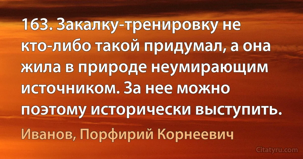 163. Закалку-тренировку не кто-либо такой придумал, а она жила в природе неумирающим источником. За нее можно поэтому исторически выступить. (Иванов, Порфирий Корнеевич)