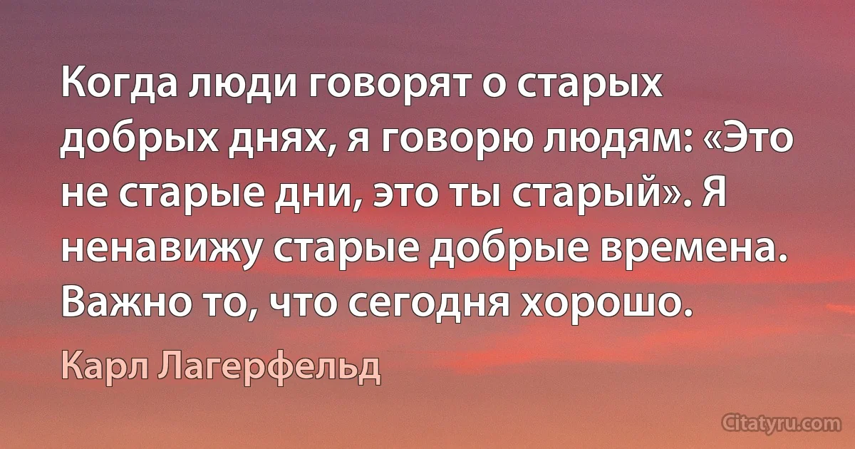 Когда люди говорят о старых добрых днях, я говорю людям: «Это не старые дни, это ты старый». Я ненавижу старые добрые времена. Важно то, что сегодня хорошо. (Карл Лагерфельд)