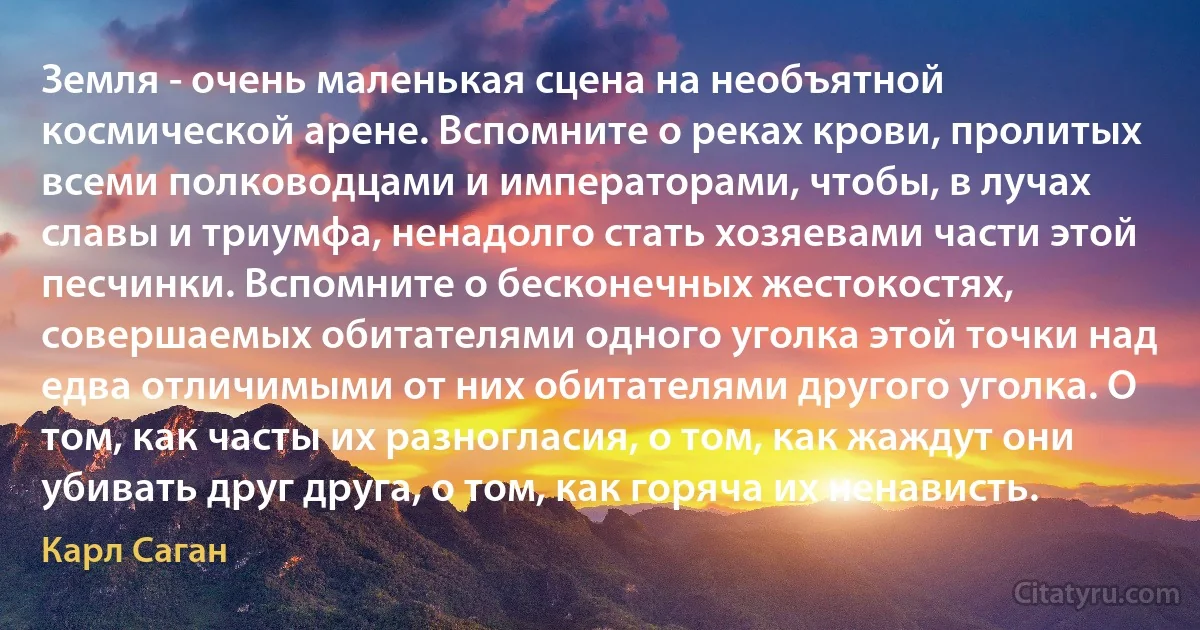 Земля - очень маленькая сцена на необъятной космической арене. Вспомните о реках крови, пролитых всеми полководцами и императорами, чтобы, в лучах славы и триумфа, ненадолго стать хозяевами части этой песчинки. Вспомните о бесконечных жестокостях, совершаемых обитателями одного уголка этой точки над едва отличимыми от них обитателями другого уголка. О том, как часты их разногласия, о том, как жаждут они убивать друг друга, о том, как горяча их ненависть. (Карл Саган)