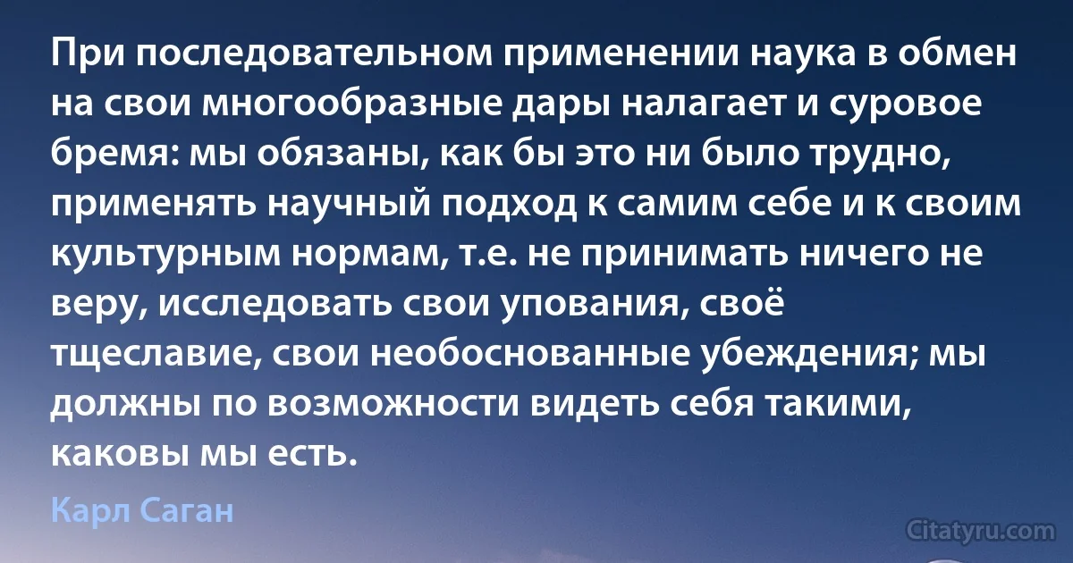 При последовательном применении наука в обмен на свои многообразные дары налагает и суровое бремя: мы обязаны, как бы это ни было трудно, применять научный подход к самим себе и к своим культурным нормам, т.е. не принимать ничего не веру, исследовать свои упования, своё тщеславие, свои необоснованные убеждения; мы должны по возможности видеть себя такими, каковы мы есть. (Карл Саган)