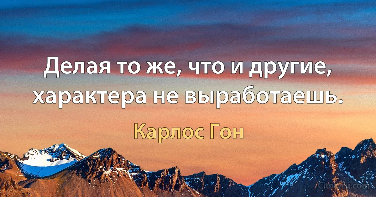 Делая то же, что и другие, характера не выработаешь. (Карлос Гон)