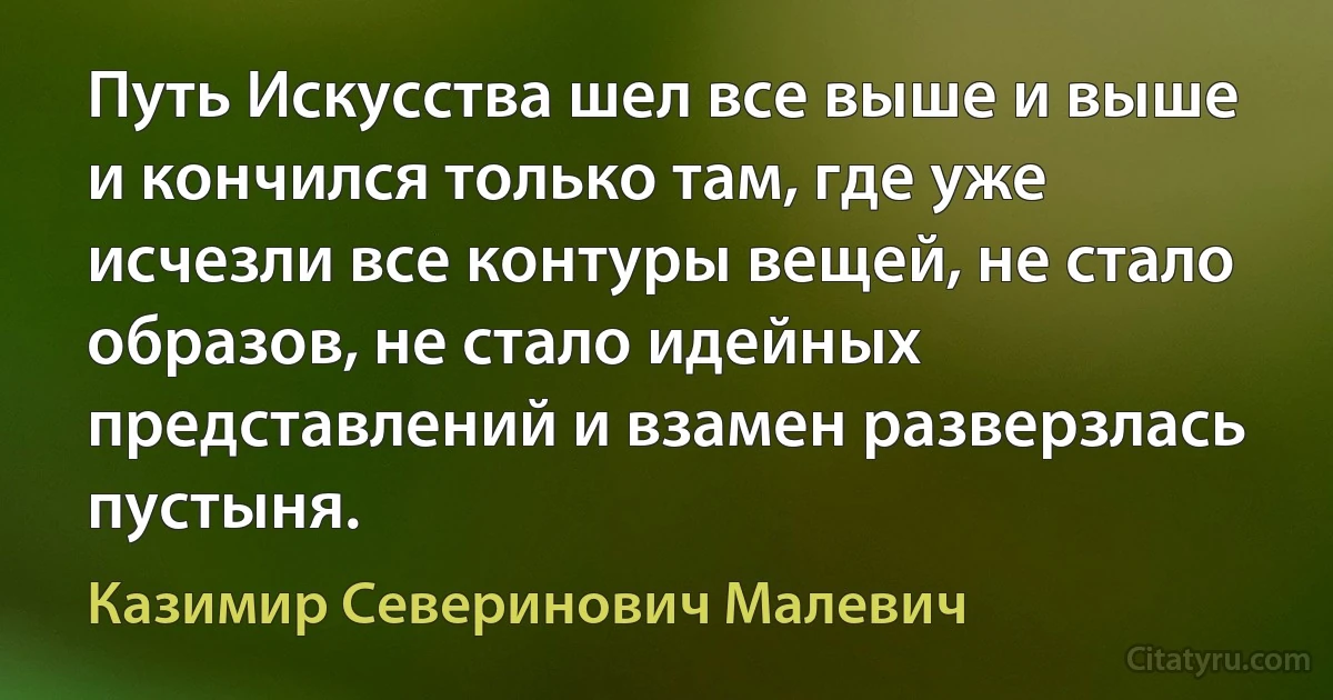 Путь Искусства шел все выше и выше и кончился только там, где уже исчезли все контуры вещей, не стало образов, не стало идейных представлений и взамен разверзлась пустыня. (Казимир Северинович Малевич)