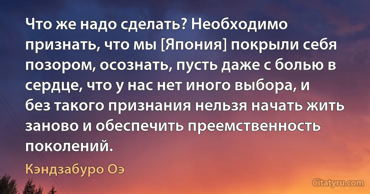 Что же надо сделать? Необходимо признать, что мы [Япония] покрыли себя позором, осознать, пусть даже с болью в сердце, что у нас нет иного выбора, и без такого признания нельзя начать жить заново и обеспечить преемственность поколений. (Кэндзабуро Оэ)