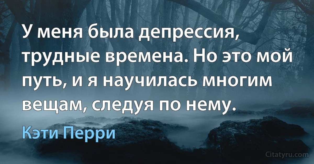 У меня была депрессия, трудные времена. Но это мой путь, и я научилась многим вещам, следуя по нему. (Кэти Перри)