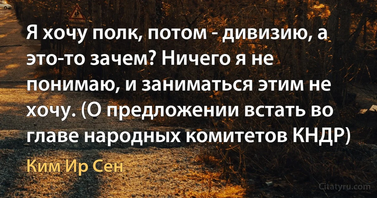 Я хочу полк, потом - дивизию, а это-то зачем? Ничего я не понимаю, и заниматься этим не хочу. (О предложении встать во главе народных комитетов КНДР) (Ким Ир Сен)