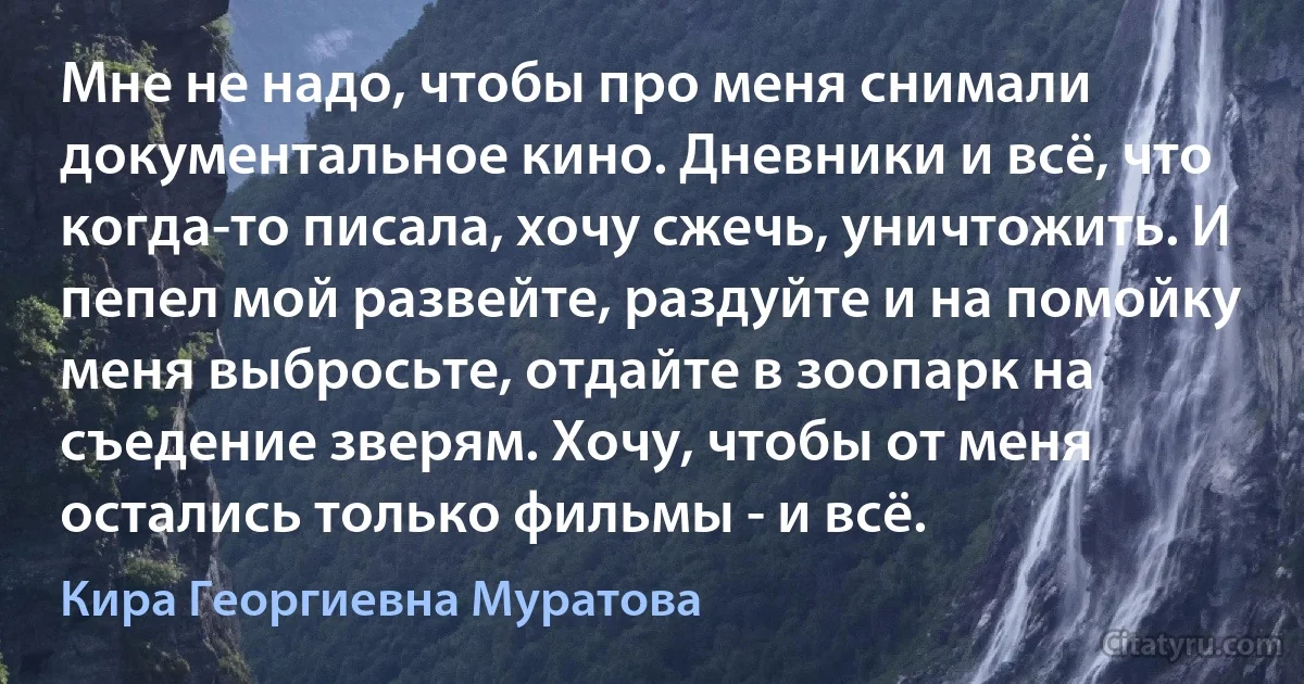 Мне не надо, чтобы про меня снимали документальное кино. Дневники и всё, что когда-то писала, хочу сжечь, уничтожить. И пепел мой развейте, раздуйте и на помойку меня выбросьте, отдайте в зоопарк на съедение зверям. Хочу, чтобы от меня остались только фильмы - и всё. (Кира Георгиевна Муратова)